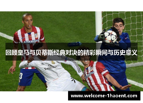 回顾皇马与贝蒂斯经典对决的精彩瞬间与历史意义