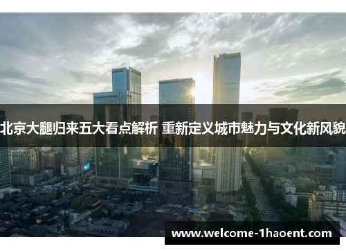 北京大腿归来五大看点解析 重新定义城市魅力与文化新风貌