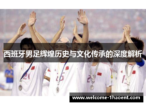西班牙男足辉煌历史与文化传承的深度解析