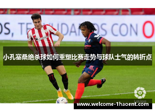 小孔塞桑绝杀球如何重塑比赛走势与球队士气的转折点