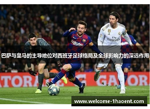 巴萨与皇马的主导地位对西班牙足球格局及全球影响力的深远作用