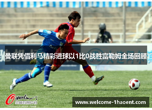 曼联凭借利马精彩进球以1比0战胜富勒姆全场回顾 曼联凭借利马精彩进球以1比0战胜富勒姆全场回顾