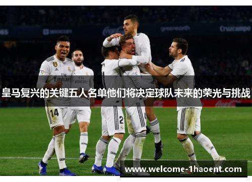 皇马复兴的关键五人名单他们将决定球队未来的荣光与挑战