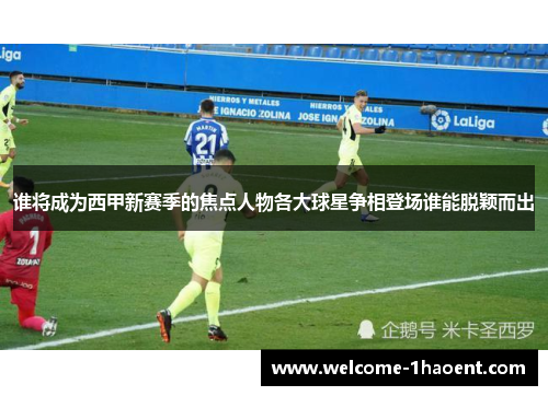 谁将成为西甲新赛季的焦点人物各大球星争相登场谁能脱颖而出 谁将成为西甲新赛季的焦点人物各大球星争相登场谁能脱颖而出