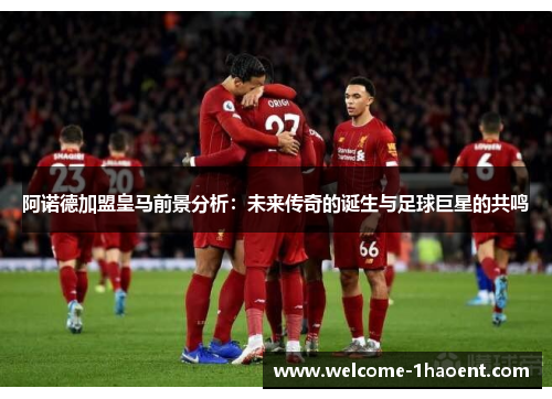 阿诺德加盟皇马前景分析:未来传奇的诞生与足球巨星的共鸣 阿诺德加盟皇马前景分析:未来传奇的诞生与足球巨星的共鸣