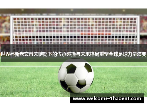 世界杯新老交替关键期下的传承碰撞与未来格局重塑全球足球力量演变