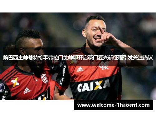 前巴西主帅蒂特接手弗拉门戈帅印开启豪门复兴新征程引发关注热议 前巴西主帅蒂特接手弗拉门戈帅印开启豪门复兴新征程引发关注热议
